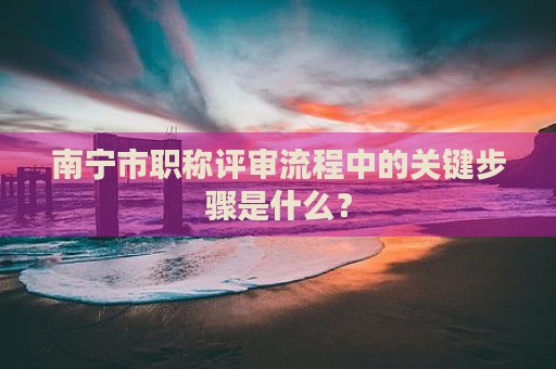 南寧市職稱(chēng)評(píng)審流程中的關(guān)鍵步驟是什么？