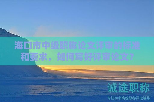 ?？谑兄屑?jí)職稱(chēng)論文評(píng)審的標(biāo)準(zhǔn)和要求，如何寫(xiě)好評(píng)審論文？