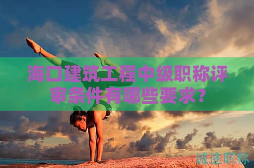 海口建筑工程中級職稱評審條件有哪些要求？