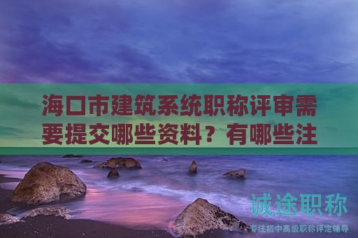 ?？谑薪ㄖ到y(tǒng)職稱評審需要提交哪些資料？有哪些注意事項(xiàng)？