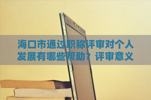 海口市通過職稱評審對個人發(fā)展有哪些幫助？評審意義何在？