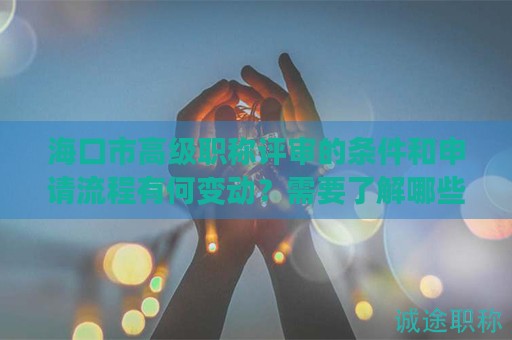 海口市高級職稱評審的條件和申請流程有何變動？需要了解哪些新信息？