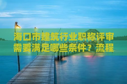 ?？谑薪ㄖ袠I(yè)職稱評(píng)審需要滿足哪些條件？流程和注意事項(xiàng)有哪些？