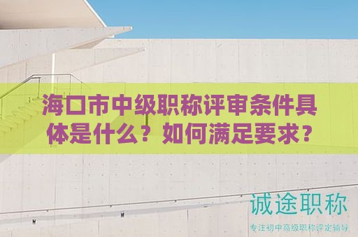 海口市中級職稱評審條件具體是什么？如何滿足要求？