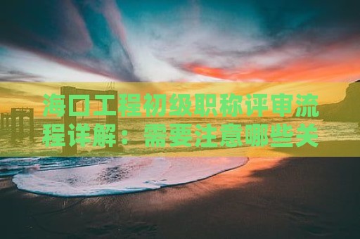 海口工程初級(jí)職稱評(píng)審流程詳解：需要注意哪些關(guān)鍵步驟？
