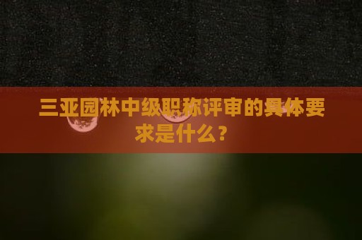三亞園林中級職稱評審的具體要求是什么？
