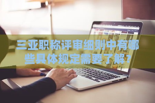 三亞職稱評(píng)審細(xì)則中有哪些具體規(guī)定需要了解？