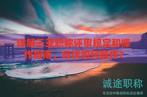 詳解三亞職稱評(píng)審規(guī)定和操作指南，應(yīng)該如何操作？
