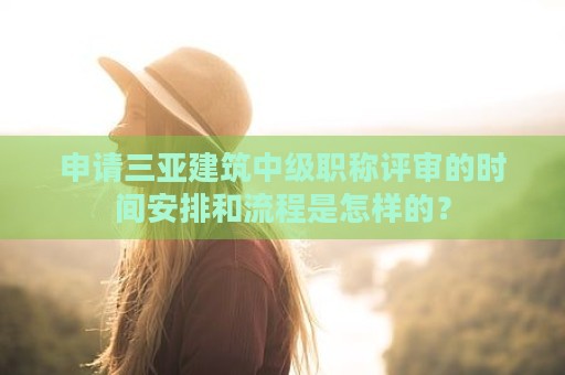 申請三亞建筑中級職稱評審的時間安排和流程是怎樣的？