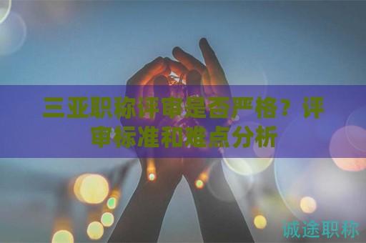 三亞職稱評審是否嚴格？評審標準和難點分析