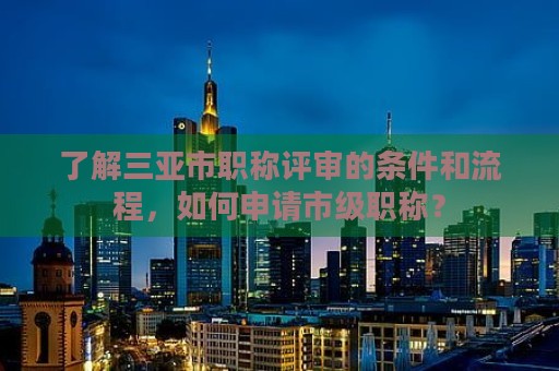 了解三亞市職稱評(píng)審的條件和流程，如何申請(qǐng)市級(jí)職稱？