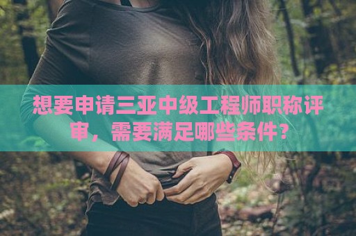 想要申請三亞中級工程師職稱評審，需要滿足哪些條件？