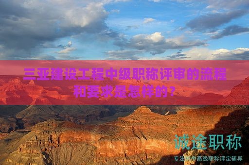 三亞建設(shè)工程中級(jí)職稱評(píng)審的流程和要求是怎樣的？
