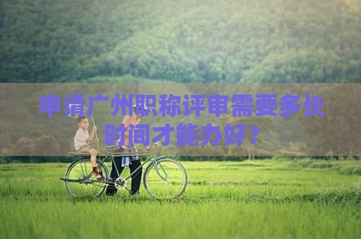 申請廣州職稱評審需要多長時間才能辦好？