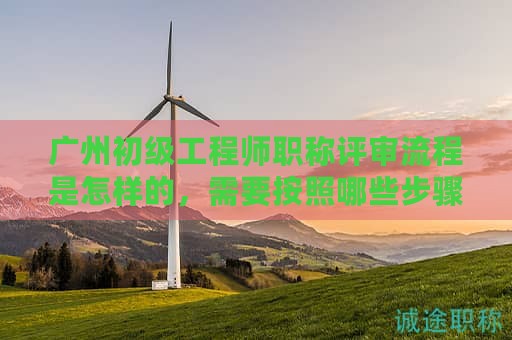 廣州初級(jí)工程師職稱評(píng)審流程是怎樣的，需要按照哪些步驟辦理？