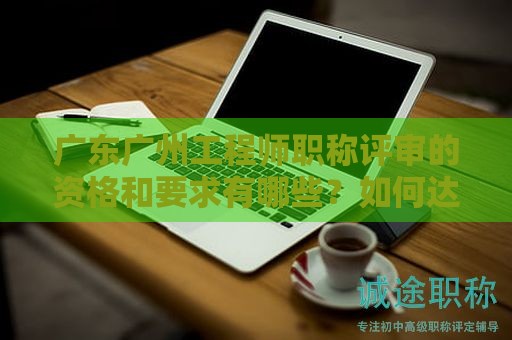 廣東廣州工程師職稱評(píng)審的資格和要求有哪些？如何達(dá)到標(biāo)準(zhǔn)？