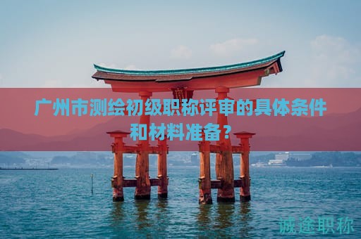 廣州市測(cè)繪初級(jí)職稱評(píng)審的具體條件和材料準(zhǔn)備？