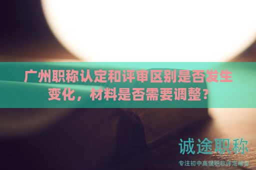 廣州職稱認(rèn)定和評審區(qū)別是否發(fā)生變化，材料是否需要調(diào)整？