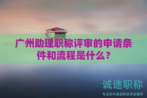 廣州助理職稱評審的申請條件和流程是什么？