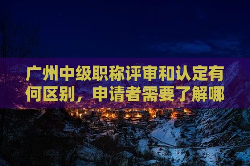 廣州中級職稱評審和認(rèn)定有何區(qū)別，申請者需要了解哪些相關(guān)信息？