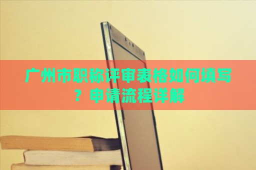 廣州市職稱評審表格如何填寫？申請流程詳解
