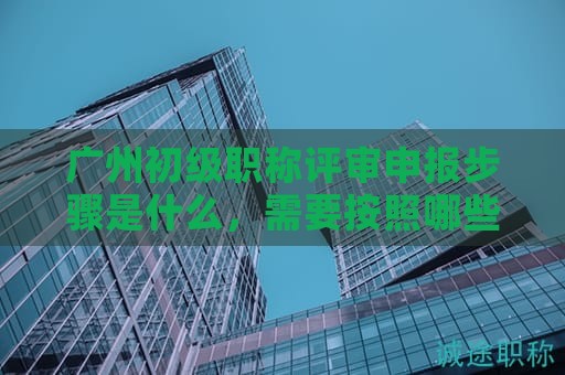 廣州初級職稱評審申報(bào)步驟是什么，需要按照哪些流程辦理？