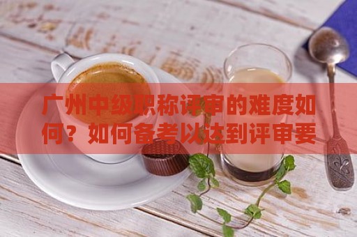 廣州中級職稱評審的難度如何？如何備考以達(dá)到評審要求？
