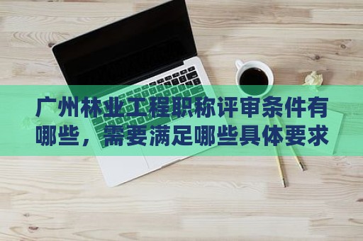 廣州林業(yè)工程職稱評審條件有哪些，需要滿足哪些具體要求？