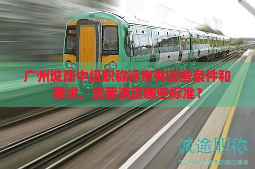 廣州城建中級(jí)職稱(chēng)評(píng)審有哪些條件和要求，需要滿足哪些標(biāo)準(zhǔn)？