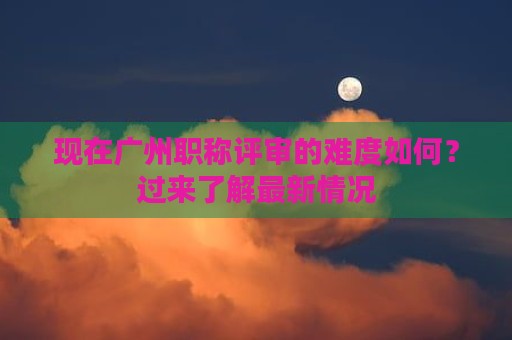 現(xiàn)在廣州職稱(chēng)評(píng)審的難度如何？過(guò)來(lái)了解最新情況