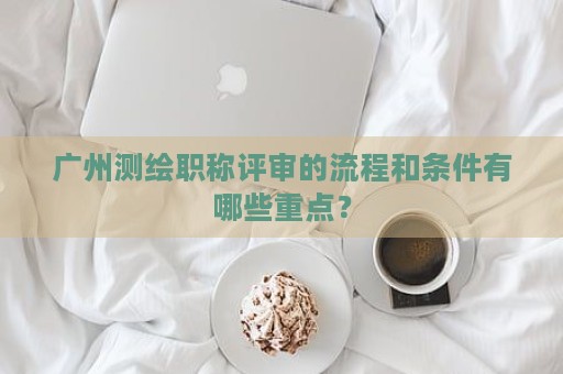 廣州測(cè)繪職稱評(píng)審的流程和條件有哪些重點(diǎn)？