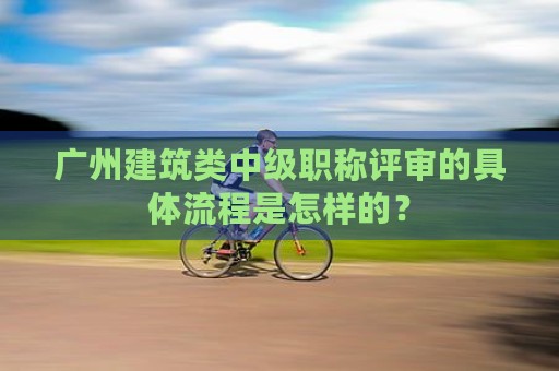 廣州建筑類中級職稱評審的具體流程是怎樣的？