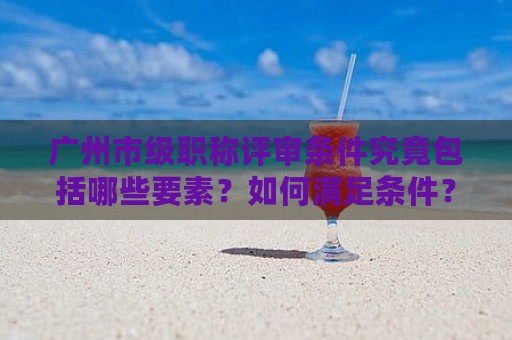 廣州市級(jí)職稱評(píng)審條件究竟包括哪些要素？如何滿足條件？