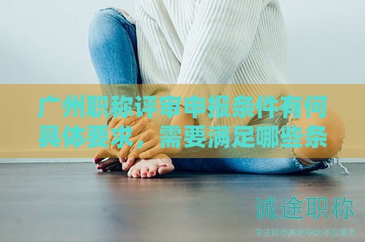 廣州職稱評(píng)審申報(bào)條件有何具體要求，需要滿足哪些條件？