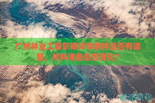 廣州林業(yè)工程職稱評(píng)審條件是否有調(diào)整，材料準(zhǔn)備是否變化？
