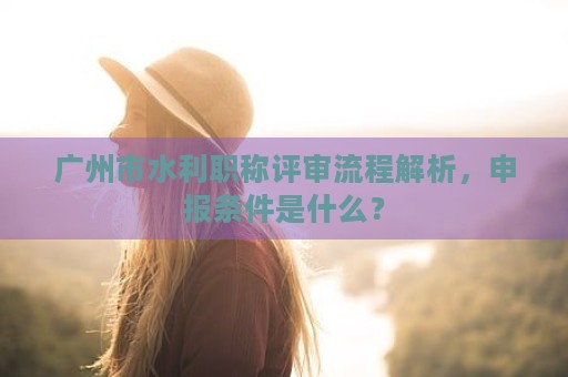 廣州市水利職稱評審流程解析，申報條件是什么？