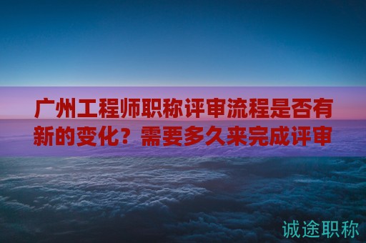 廣州工程師職稱評審流程是否有新的變化？需要多久來完成評審？