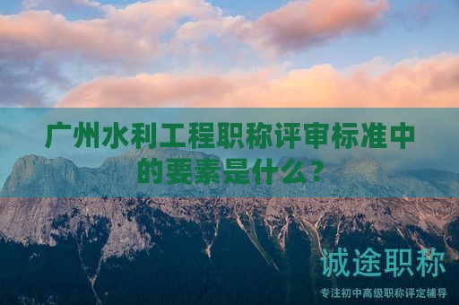 廣州水利工程職稱評審標(biāo)準(zhǔn)中的要素是什么？