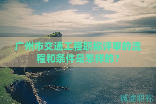 廣州市交通工程職稱(chēng)評(píng)審的流程和條件是怎樣的？