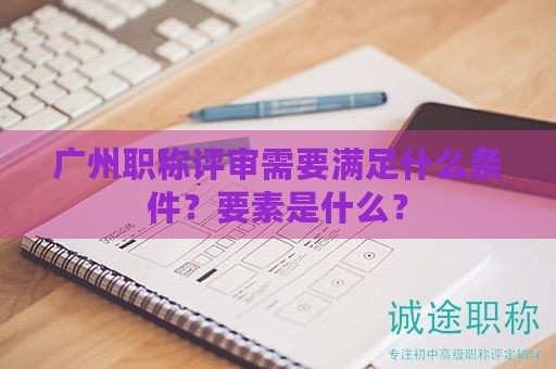 廣州職稱評(píng)審需要滿足什么條件？要素是什么？