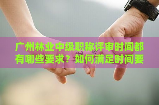 廣州林業(yè)中級職稱評審時間都有哪些要求？如何滿足時間要求？