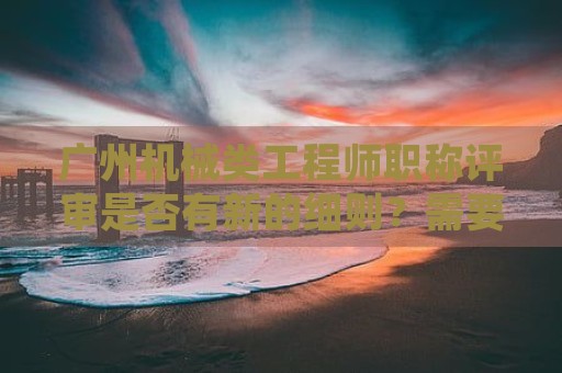 廣州機械類工程師職稱評審是否有新的細則？需要哪些材料？