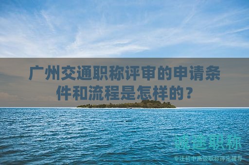 廣州交通職稱評審的申請條件和流程是怎樣的？