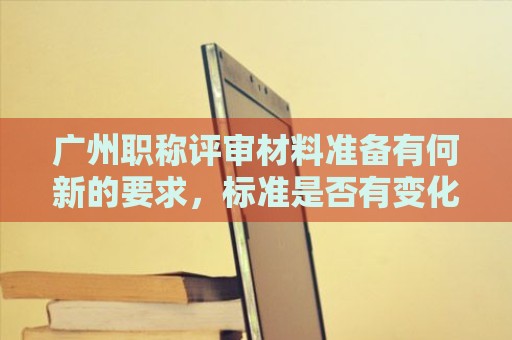 廣州職稱評審材料準備有何新的要求，標準是否有變化？