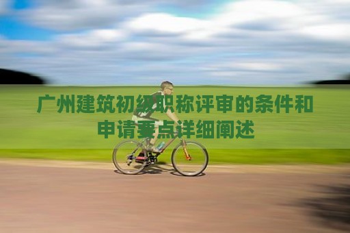 廣州建筑初級職稱評審的條件和申請要點詳細(xì)闡述