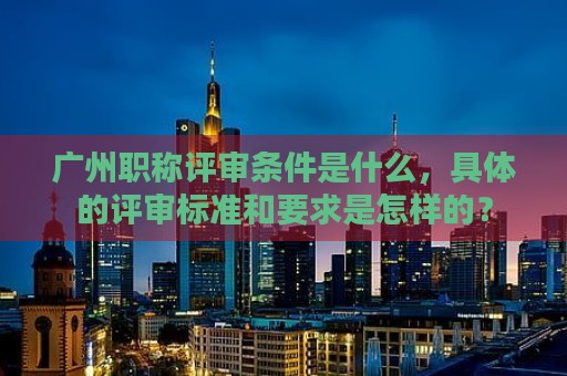 廣州職稱評審條件是什么，具體的評審標(biāo)準(zhǔn)和要求是怎樣的？