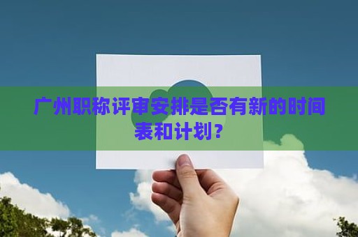 廣州職稱評審安排是否有新的時間表和計劃？