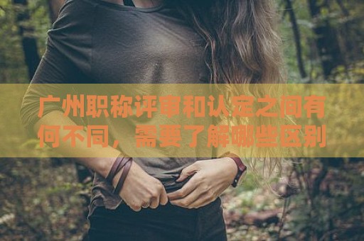 廣州職稱評審和認定之間有何不同，需要了解哪些區(qū)別？