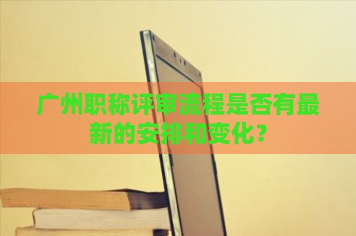 廣州職稱評審流程是否有最新的安排和變化？