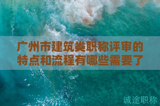 廣州市建筑類職稱評(píng)審的特點(diǎn)和流程有哪些需要了解的地方？